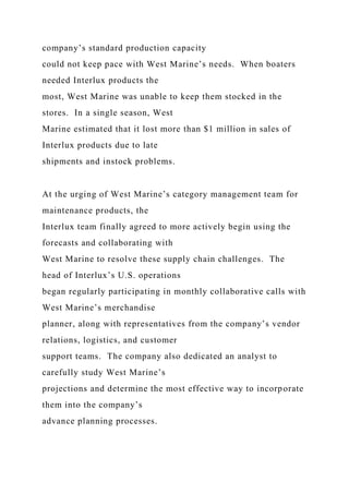company’s standard production capacity
could not keep pace with West Marine’s needs. When boaters
needed Interlux products the
most, West Marine was unable to keep them stocked in the
stores. In a single season, West
Marine estimated that it lost more than $1 million in sales of
Interlux products due to late
shipments and instock problems.
At the urging of West Marine’s category management team for
maintenance products, the
Interlux team finally agreed to more actively begin using the
forecasts and collaborating with
West Marine to resolve these supply chain challenges. The
head of Interlux’s U.S. operations
began regularly participating in monthly collaborative calls with
West Marine’s merchandise
planner, along with representatives from the company’s vendor
relations, logistics, and customer
support teams. The company also dedicated an analyst to
carefully study West Marine’s
projections and determine the most effective way to incorporate
them into the company’s
advance planning processes.
 