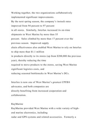 Working together, the two organizations collaboratively
implemented significant improvements.
By the next spring season, the company’s instock rates
improved from 94 percent to 97 percent
in all stores. Similarly, Interlux increased its on-time
shipments to West Marine by more than 55
percent. Sales climbed by more than 17 percent over the
previous season. Improved supply
chain effectiveness also enabled West Marine to rely on Interlux
to ship more than $1.1 million
in products directly to its stores (up from $200,000 the previous
year), thereby reducing the time
required to move products to the stores, saving West Marine
significant logistics costs, and
reducing seasonal bottlenecks in West Marine’s DCs.
Interlux is now one of West Marine’s greatest CPFR®
advocates, and both companies are
directly benefiting from increased cooperation and
collaboration.
RayMarine
RayMarine provided West Marine with a wide variety of high-
end marine electronics, including
radar and GPS systems and related accessories. Formerly a
 
