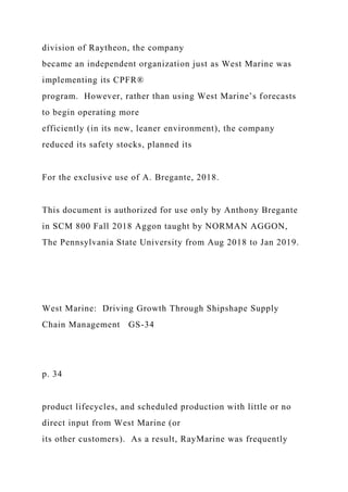 division of Raytheon, the company
became an independent organization just as West Marine was
implementing its CPFR®
program. However, rather than using West Marine’s forecasts
to begin operating more
efficiently (in its new, leaner environment), the company
reduced its safety stocks, planned its
For the exclusive use of A. Bregante, 2018.
This document is authorized for use only by Anthony Bregante
in SCM 800 Fall 2018 Aggon taught by NORMAN AGGON,
The Pennsylvania State University from Aug 2018 to Jan 2019.
West Marine: Driving Growth Through Shipshape Supply
Chain Management GS-34
p. 34
product lifecycles, and scheduled production with little or no
direct input from West Marine (or
its other customers). As a result, RayMarine was frequently
 