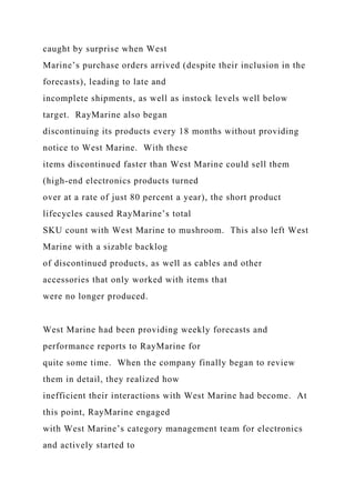 caught by surprise when West
Marine’s purchase orders arrived (despite their inclusion in the
forecasts), leading to late and
incomplete shipments, as well as instock levels well below
target. RayMarine also began
discontinuing its products every 18 months without providing
notice to West Marine. With these
items discontinued faster than West Marine could sell them
(high-end electronics products turned
over at a rate of just 80 percent a year), the short product
lifecycles caused RayMarine’s total
SKU count with West Marine to mushroom. This also left West
Marine with a sizable backlog
of discontinued products, as well as cables and other
accessories that only worked with items that
were no longer produced.
West Marine had been providing weekly forecasts and
performance reports to RayMarine for
quite some time. When the company finally began to review
them in detail, they realized how
inefficient their interactions with West Marine had become. At
this point, RayMarine engaged
with West Marine’s category management team for electronics
and actively started to
 