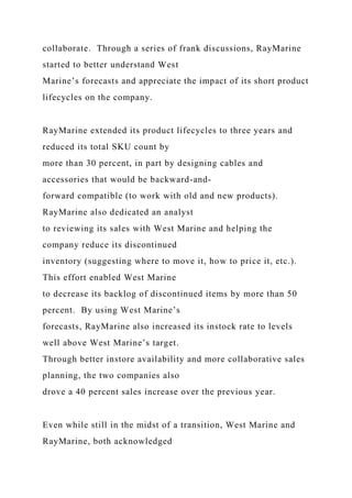 collaborate. Through a series of frank discussions, RayMarine
started to better understand West
Marine’s forecasts and appreciate the impact of its short product
lifecycles on the company.
RayMarine extended its product lifecycles to three years and
reduced its total SKU count by
more than 30 percent, in part by designing cables and
accessories that would be backward-and-
forward compatible (to work with old and new products).
RayMarine also dedicated an analyst
to reviewing its sales with West Marine and helping the
company reduce its discontinued
inventory (suggesting where to move it, how to price it, etc.).
This effort enabled West Marine
to decrease its backlog of discontinued items by more than 50
percent. By using West Marine’s
forecasts, RayMarine also increased its instock rate to levels
well above West Marine’s target.
Through better instore availability and more collaborative sales
planning, the two companies also
drove a 40 percent sales increase over the previous year.
Even while still in the midst of a transition, West Marine and
RayMarine, both acknowledged
 