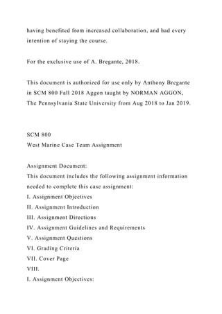 having benefited from increased collaboration, and had every
intention of staying the course.
For the exclusive use of A. Bregante, 2018.
This document is authorized for use only by Anthony Bregante
in SCM 800 Fall 2018 Aggon taught by NORMAN AGGON,
The Pennsylvania State University from Aug 2018 to Jan 2019.
SCM 800
West Marine Case Team Assignment
Assignment Document:
This document includes the following assignment information
needed to complete this case assignment:
I. Assignment Objectives
II. Assignment Introduction
III. Assignment Directions
IV. Assignment Guidelines and Requirements
V. Assignment Questions
VI. Grading Criteria
VII. Cover Page
VIII.
I. Assignment Objectives:
 