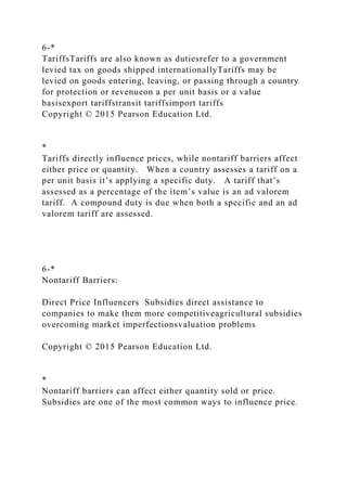 6-*
TariffsTariffs are also known as dutiesrefer to a government
levied tax on goods shipped internationallyTariffs may be
levied on goods entering, leaving, or passing through a country
for protection or revenueon a per unit basis or a value
basisexport tariffstransit tariffsimport tariffs
Copyright © 2015 Pearson Education Ltd.
*
Tariffs directly influence prices, while nontariff barriers affect
either price or quantity. When a country assesses a tariff on a
per unit basis it’s applying a specific duty. A tariff that’s
assessed as a percentage of the item’s value is an ad valorem
tariff. A compound duty is due when both a specific and an ad
valorem tariff are assessed.
6-*
Nontariff Barriers:
Direct Price Influencers Subsidies direct assistance to
companies to make them more competitiveagricultural subsidies
overcoming market imperfectionsvaluation problems
Copyright © 2015 Pearson Education Ltd.
*
Nontariff barriers can affect either quantity sold or price.
Subsidies are one of the most common ways to influence price.
 
