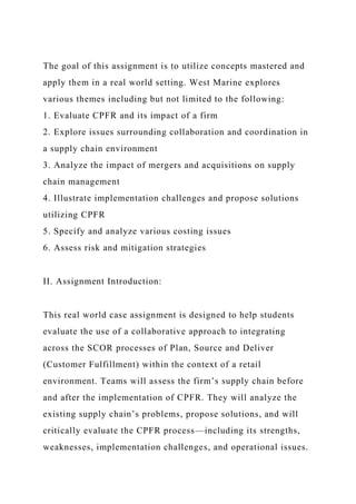 The goal of this assignment is to utilize concepts mastered and
apply them in a real world setting. West Marine explores
various themes including but not limited to the following:
1. Evaluate CPFR and its impact of a firm
2. Explore issues surrounding collaboration and coordination in
a supply chain environment
3. Analyze the impact of mergers and acquisitions on supply
chain management
4. Illustrate implementation challenges and propose solutions
utilizing CPFR
5. Specify and analyze various costing issues
6. Assess risk and mitigation strategies
II. Assignment Introduction:
This real world case assignment is designed to help students
evaluate the use of a collaborative approach to integrating
across the SCOR processes of Plan, Source and Deliver
(Customer Fulfillment) within the context of a retail
environment. Teams will assess the firm’s supply chain before
and after the implementation of CPFR. They will analyze the
existing supply chain’s problems, propose solutions, and will
critically evaluate the CPFR process—including its strengths,
weaknesses, implementation challenges, and operational issues.
 