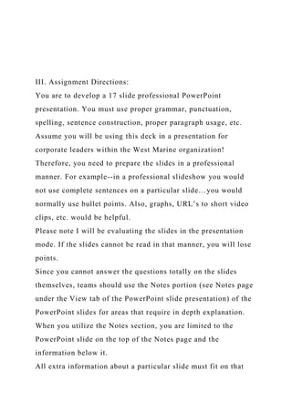 III. Assignment Directions:
You are to develop a 17 slide professional PowerPoint
presentation. You must use proper grammar, punctuation,
spelling, sentence construction, proper paragraph usage, etc.
Assume you will be using this deck in a presentation for
corporate leaders within the West Marine organization!
Therefore, you need to prepare the slides in a professional
manner. For example--in a professional slideshow you would
not use complete sentences on a particular slide…you would
normally use bullet points. Also, graphs, URL’s to short video
clips, etc. would be helpful.
Please note I will be evaluating the slides in the presentation
mode. If the slides cannot be read in that manner, you will lose
points.
Since you cannot answer the questions totally on the slides
themselves, teams should use the Notes portion (see Notes page
under the View tab of the PowerPoint slide presentation) of the
PowerPoint slides for areas that require in depth explanation.
When you utilize the Notes section, you are limited to the
PowerPoint slide on the top of the Notes page and the
information below it.
All extra information about a particular slide must fit on that
 