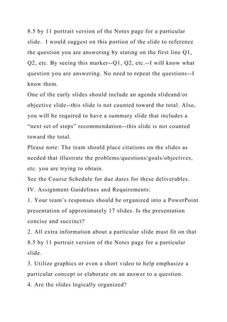 8.5 by 11 portrait version of the Notes page for a particular
slide. I would suggest on this portion of the slide to reference
the question you are answering by stating on the first line Q1,
Q2, etc. By seeing this marker--Q1, Q2, etc.--I will know what
question you are answering. No need to repeat the questions--I
know them.
One of the early slides should include an agenda slideand/or
objective slide--this slide is not counted toward the total. Also,
you will be required to have a summary slide that includes a
“next set of steps” recommendation--this slide is not counted
toward the total.
Please note: The team should place citations on the slides as
needed that illustrate the problems/questions/goals/objectives,
etc. you are trying to obtain.
See the Course Schedule for due dates for these deliverables.
IV. Assignment Guidelines and Requirements:
1. Your team’s responses should be organized into a PowerPoint
presentation of approximately 17 slides. Is the presentation
concise and succinct?
2. All extra information about a particular slide must fit on that
8.5 by 11 portrait version of the Notes page for a particular
slide.
3. Utilize graphics or even a short video to help emphasize a
particular concept or elaborate on an answer to a question.
4. Are the slides logically organized?
 