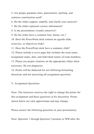 5. Are proper grammar rules, punctuation, spelling, and
sentence construction used?
6. Do the slides support, amplify, and clarify your answers?
7. Do the slides represent correct information?
8. Is the presentation visually attractive?
9. Do the slides have a common font, theme, etc.?
10. Does the PowerPoint deck contain an agenda slide,
overview, or objectives slide?
11. Does the PowerPoint deck have a summary slide?
12. Please include a cover page that includes the team name,
assignment name, date, and individual names of team members.
13. Please use proper citations on the appropriate slides when
necessary. Do not plagiarize.
14. Points will be deducted for not following formatting
directions and not answering all assignment questions.
V. Assignment Questions:
Note: The instructor reserves the right to change the points for
this assignment and these questions at his discretion. Points
shown below are only approximate and may change.
Please answer the following questions in your presentation:
Note: Question 1 through Question 5 pertains to WM after the
 
