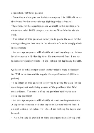 acquisition. (20 total points)
· Sometimes when you are inside a company it is difficult to see
the forest for the trees--always fighting today’s battles!
Therefore, for this question place yourself in the position of a
consultant with 100% complete access to West Marine via the
case.
· The intent of this question is for you to probe the case for the
strategic dangers that lurk in the absence of a solid supply chain
infrastructure
· An average response will identify at least two dangers. A top-
level response will identify four. Do not exceed four! I am not
looking for extensive lists---I am looking for depth and breadth.
Question 3: What supply chain improvements were necessary
for WM to turnaround its supply chain performance? (20 total
points)
· The intent of this question is for you to probe the case for the
most important underlying causes of the problems that WM
must address. You must define the problem before you can
solve the problem!
· An average response will identify at least two improvements.
A top-level response will identify four. Do not exceed four! I
am not looking for extensive lists---I am looking for depth and
breadth.
· Also, be sure to explain or make an argument justifying why
 