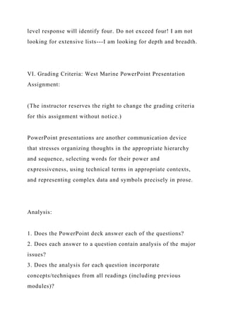level response will identify four. Do not exceed four! I am not
looking for extensive lists---I am looking for depth and breadth.
VI. Grading Criteria: West Marine PowerPoint Presentation
Assignment:
(The instructor reserves the right to change the grading criteria
for this assignment without notice.)
PowerPoint presentations are another communication device
that stresses organizing thoughts in the appropriate hierarchy
and sequence, selecting words for their power and
expressiveness, using technical terms in appropriate contexts,
and representing complex data and symbols precisely in prose.
Analysis:
1. Does the PowerPoint deck answer each of the questions?
2. Does each answer to a question contain analysis of the major
issues?
3. Does the analysis for each question incorporate
concepts/techniques from all readings (including previous
modules)?
 