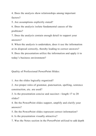 4. Does the analysis show relationships among important
factors?
5. Are assumptions explicitly stated?
6. Does the analysis isolate fundamental causes of the
problems?
7. Does the analysis contain enough detail to support your
answers?
8. When the analysis is undertaken, does it use the information
at its disposal correctly, thereby leading to correct answers?
9. Does the presentation utilize the information and apply it to
today’s business environment?
Quality of Professional PowerPoint Slides:
1. Are the slides logically organized?
2. Are proper rules of grammar, punctuation, spelling, sentence
construction, etc. are used?
3. Is the presentation concise and succinct—length 17 to 20
slides?
4. Do the PowerPoint slides support, amplify and clarify your
answers?
5. Do the PowerPoint slides represent correct information?
6. Is the presentation visually attractive?
7. Was the Notes section in the PowerPoint utilized to add depth
 