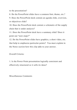 to the presentation?
8. Do the PowerPoint slides have a common font, theme, etc.?
9. Does the PowerPoint deck contain an agenda slide, overview,
or objectives slide?
10. Does the PowerPoint deck contain a schematic of the supply
chain that is under analysis?
11. Does the PowerPoint deck have a summary slide? Does it
point out “next steps?”
12. Do the PowerPoint slides have graphics, a short video, etc.
that help to emphasize particular points? You must explain in
the Notes section how this clip adds to your answer.
Overall Criteria:
1. Is the Power Point presentation logically consistent and
effectively structured so it sells its ideas?
Miscellaneous Comments
 
