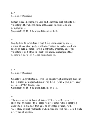 6-*
Nontariff Barriers:
Direct Price Influencers Aid and loanstied untiedCustoms
valuationOther direct-price influences special fees and
requirements
Copyright © 2015 Pearson Education Ltd.
*
In addition to subsidies which help companies be more
competitive, other policies that affect price include aid and
loans to help companies win contracts, arbitrary customs
valuations, and other special fees and requirements that
ultimately result in higher priced goods.
6-*
Nontariff Barriers:
Quantity ControlsQuotaslimit the quantity of a product that can
be imported or exported in a given time frame Voluntary export
restraint (VER)Embargoes
Copyright © 2015 Pearson Education Ltd.
*
The most common type of nontariff barriers that directly
influence the quantity of imports are quotas which limit the
quantity of a product that can be exported or imported.
Voluntary export restraints and embargoes that prohibit all trade
are types of quotas.
 