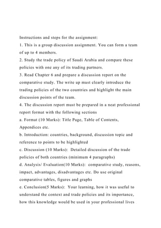 Instructions and steps for the assignment:
1. This is a group discussion assignment. You can form a team
of up to 4 members.
2. Study the trade policy of Saudi Arabia and compare these
policies with one any of its trading partners.
3. Read Chapter 6 and prepare a discussion report on the
comparative study. The write up must clearly introduce the
trading policies of the two countries and highlight the main
discussion points of the team.
4. The discussion report must be prepared in a neat professional
report format with the following sections
a. Format (10 Marks): Title Page, Table of Contents,
Appendices etc.
b. Introduction: countries, background, discussion topic and
reference to points to be highlighted
c. Discussion (10 Marks): Detailed discussion of the trade
policies of both countries (minimum 4 paragraphs)
d. Analysis/ Evaluation(10 Marks): comparative study, reasons,
impact, advantages, disadvantages etc. Do use original
comparative tables, figures and graphs
e. Conclusion(5 Marks): Your learning, how it was useful to
understand the context and trade policies and its importance,
how this knowledge would be used in your professional lives
 