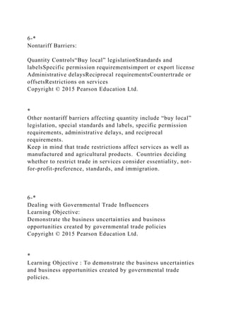 6-*
Nontariff Barriers:
Quantity Controls“Buy local” legislationStandards and
labelsSpecific permission requirementsimport or export license
Administrative delaysReciprocal requirementsCountertrade or
offsetsRestrictions on services
Copyright © 2015 Pearson Education Ltd.
*
Other nontariff barriers affecting quantity include “buy local”
legislation, special standards and labels, specific permission
requirements, administrative delays, and reciprocal
requirements.
Keep in mind that trade restrictions affect services as well as
manufactured and agricultural products. Countries deciding
whether to restrict trade in services consider essentiality, not-
for-profit-preference, standards, and immigration.
6-*
Dealing with Governmental Trade Influencers
Learning Objective:
Demonstrate the business uncertainties and business
opportunities created by governmental trade policies
Copyright © 2015 Pearson Education Ltd.
*
Learning Objective : To demonstrate the business uncertainties
and business opportunities created by governmental trade
policies.
 