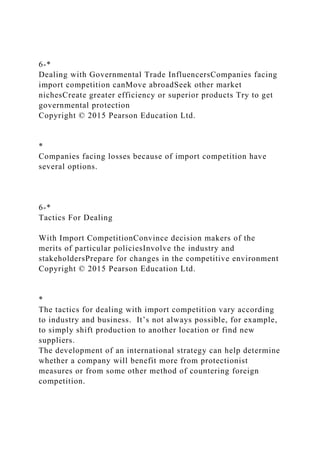 6-*
Dealing with Governmental Trade InfluencersCompanies facing
import competition canMove abroadSeek other market
nichesCreate greater efficiency or superior products Try to get
governmental protection
Copyright © 2015 Pearson Education Ltd.
*
Companies facing losses because of import competition have
several options.
6-*
Tactics For Dealing
With Import CompetitionConvince decision makers of the
merits of particular policiesInvolve the industry and
stakeholdersPrepare for changes in the competitive environment
Copyright © 2015 Pearson Education Ltd.
*
The tactics for dealing with import competition vary according
to industry and business. It’s not always possible, for example,
to simply shift production to another location or find new
suppliers.
The development of an international strategy can help determine
whether a company will benefit more from protectionist
measures or from some other method of countering foreign
competition.
 