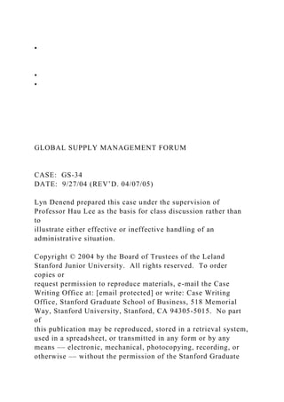 •
•
•
GLOBAL SUPPLY MANAGEMENT FORUM
CASE: GS-34
DATE: 9/27/04 (REV’D. 04/07/05)
Lyn Denend prepared this case under the supervision of
Professor Hau Lee as the basis for class discussion rather than
to
illustrate either effective or ineffective handling of an
administrative situation.
Copyright © 2004 by the Board of Trustees of the Leland
Stanford Junior University. All rights reserved. To order
copies or
request permission to reproduce materials, e-mail the Case
Writing Office at: [email protected] or write: Case Writing
Office, Stanford Graduate School of Business, 518 Memorial
Way, Stanford University, Stanford, CA 94305-5015. No part
of
this publication may be reproduced, stored in a retrieval system,
used in a spreadsheet, or transmitted in any form or by any
means –– electronic, mechanical, photocopying, recording, or
otherwise –– without the permission of the Stanford Graduate
 