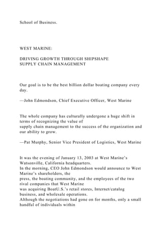 School of Business.
WEST MARINE:
DRIVING GROWTH THROUGH SHIPSHAPE
SUPPLY CHAIN MANAGEMENT
Our goal is to be the best billion dollar boating company every
day.
—John Edmondson, Chief Executive Officer, West Marine
The whole company has culturally undergone a huge shift in
terms of recognizing the value of
supply chain management to the success of the organization and
our ability to grow.
—Pat Murphy, Senior Vice President of Logistics, West Marine
It was the evening of January 13, 2003 at West Marine’s
Watsonville, California headquarters.
In the morning, CEO John Edmondson would announce to West
Marine’s shareholders, the
press, the boating community, and the employees of the two
rival companies that West Marine
was acquiring BoatU.S.’s retail stores, Internet/catalog
business, and wholesale operations.
Although the negotiations had gone on for months, only a small
handful of individuals within
 