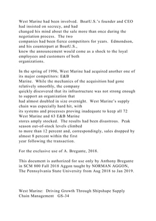 West Marine had been involved. BoatU.S.’s founder and CEO
had insisted on secrecy, and had
changed his mind about the sale more than once during the
negotiation process. The two
companies had been fierce competitors for years. Edmondson,
and his counterpart at BoatU.S.,
knew the announcement would come as a shock to the loyal
employees and customers of both
organizations.
In the spring of 1996, West Marine had acquired another one of
its major competitors: E&B
Marine. While the mechanics of the acquisition had gone
relatively smoothly, the company
quickly discovered that its infrastructure was not strong enough
to support an organization that
had almost doubled in size overnight. West Marine’s supply
chain was especially hard hit, with
its systems and processes proving inadequate to keep all 72
West Marine and 63 E&B Marine
stores amply stocked. The results had been disastrous. Peak
season out-of-stock levels climbed
to more than 12 percent and, correspondingly, sales dropped by
almost 8 percent within the first
year following the transaction.
For the exclusive use of A. Bregante, 2018.
This document is authorized for use only by Anthony Bregante
in SCM 800 Fall 2018 Aggon taught by NORMAN AGGON,
The Pennsylvania State University from Aug 2018 to Jan 2019.
West Marine: Driving Growth Through Shipshape Supply
Chain Management GS-34
 