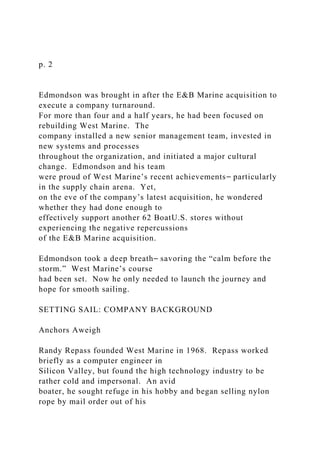 p. 2
Edmondson was brought in after the E&B Marine acquisition to
execute a company turnaround.
For more than four and a half years, he had been focused on
rebuilding West Marine. The
company installed a new senior management team, invested in
new systems and processes
throughout the organization, and initiated a major cultural
change. Edmondson and his team
were proud of West Marine’s recent achievements⎯ particularly
in the supply chain arena. Yet,
on the eve of the company’s latest acquisition, he wondered
whether they had done enough to
effectively support another 62 BoatU.S. stores without
experiencing the negative repercussions
of the E&B Marine acquisition.
Edmondson took a deep breath⎯ savoring the “calm before the
storm.” West Marine’s course
had been set. Now he only needed to launch the journey and
hope for smooth sailing.
SETTING SAIL: COMPANY BACKGROUND
Anchors Aweigh
Randy Repass founded West Marine in 1968. Repass worked
briefly as a computer engineer in
Silicon Valley, but found the high technology industry to be
rather cold and impersonal. An avid
boater, he sought refuge in his hobby and began selling nylon
rope by mail order out of his
 