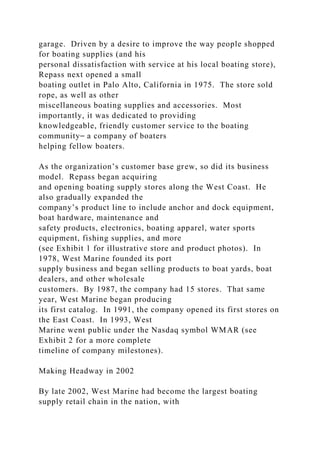 garage. Driven by a desire to improve the way people shopped
for boating supplies (and his
personal dissatisfaction with service at his local boating store),
Repass next opened a small
boating outlet in Palo Alto, California in 1975. The store sold
rope, as well as other
miscellaneous boating supplies and accessories. Most
importantly, it was dedicated to providing
knowledgeable, friendly customer service to the boating
community⎯ a company of boaters
helping fellow boaters.
As the organization’s customer base grew, so did its business
model. Repass began acquiring
and opening boating supply stores along the West Coast. He
also gradually expanded the
company’s product line to include anchor and dock equipment,
boat hardware, maintenance and
safety products, electronics, boating apparel, water sports
equipment, fishing supplies, and more
(see Exhibit 1 for illustrative store and product photos). In
1978, West Marine founded its port
supply business and began selling products to boat yards, boat
dealers, and other wholesale
customers. By 1987, the company had 15 stores. That same
year, West Marine began producing
its first catalog. In 1991, the company opened its first stores on
the East Coast. In 1993, West
Marine went public under the Nasdaq symbol WMAR (see
Exhibit 2 for a more complete
timeline of company milestones).
Making Headway in 2002
By late 2002, West Marine had become the largest boating
supply retail chain in the nation, with
 