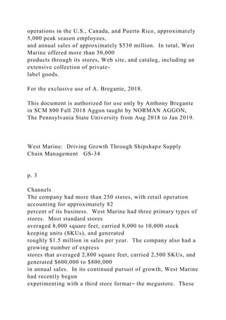 operations in the U.S., Canada, and Puerto Rico, approximately
5,000 peak season employees,
and annual sales of approximately $530 million. In total, West
Marine offered more than 50,000
products through its stores, Web site, and catalog, including an
extensive collection of private-
label goods.
For the exclusive use of A. Bregante, 2018.
This document is authorized for use only by Anthony Bregante
in SCM 800 Fall 2018 Aggon taught by NORMAN AGGON,
The Pennsylvania State University from Aug 2018 to Jan 2019.
West Marine: Driving Growth Through Shipshape Supply
Chain Management GS-34
p. 3
Channels
The company had more than 250 stores, with retail operation
accounting for approximately 82
percent of its business. West Marine had three primary types of
stores. Most standard stores
averaged 8,000 square feet, carried 8,000 to 10,000 stock
keeping units (SKUs), and generated
roughly $1.5 million in sales per year. The company also had a
growing number of express
stores that averaged 2,800 square feet, carried 2,500 SKUs, and
generated $600,000 to $800,000
in annual sales. In its continued pursuit of growth, West Marine
had recently begun
experimenting with a third store format⎯ the megastore. These
 