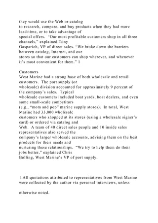 they would use the Web or catalog
to research, compare, and buy products when they had more
lead-time, or to take advantage of
special offers. “Our most profitable customers shop in all three
channels,” explained Tony
Gasparich, VP of direct sales. “We broke down the barriers
between catalog, Internet, and our
stores so that our customers can shop wherever, and whenever
it’s most convenient for them.” 1
Customers
West Marine had a strong base of both wholesale and retail
customers. The port supply (or
wholesale) division accounted for approximately 9 percent of
the company’s sales. Typical
wholesale customers included boat yards, boat dealers, and even
some small-scale competitors
(e.g., “mom and pop” marine supply stores). In total, West
Marine had 33,000 wholesale
customers who shopped at its stores (using a wholesale signer’s
card) or ordered via catalog and
Web. A team of 40 direct sales people and 10 inside sales
representatives also served the
company’s larger wholesale accounts, advising them on the best
products for their needs and
nurturing these relationships. “We try to help them do their
jobs better,” explained Chris
Bolling, West Marine’s VP of port supply.
1 All quotations attributed to representatives from West Marine
were collected by the author via personal interviews, unless
otherwise noted.
 