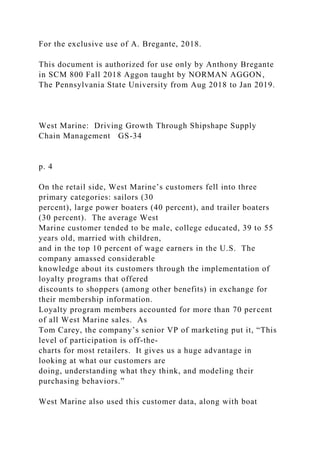 For the exclusive use of A. Bregante, 2018.
This document is authorized for use only by Anthony Bregante
in SCM 800 Fall 2018 Aggon taught by NORMAN AGGON,
The Pennsylvania State University from Aug 2018 to Jan 2019.
West Marine: Driving Growth Through Shipshape Supply
Chain Management GS-34
p. 4
On the retail side, West Marine’s customers fell into three
primary categories: sailors (30
percent), large power boaters (40 percent), and trailer boaters
(30 percent). The average West
Marine customer tended to be male, college educated, 39 to 55
years old, married with children,
and in the top 10 percent of wage earners in the U.S. The
company amassed considerable
knowledge about its customers through the implementation of
loyalty programs that offered
discounts to shoppers (among other benefits) in exchange for
their membership information.
Loyalty program members accounted for more than 70 percent
of all West Marine sales. As
Tom Carey, the company’s senior VP of marketing put it, “This
level of participation is off-the-
charts for most retailers. It gives us a huge advantage in
looking at what our customers are
doing, understanding what they think, and modeling their
purchasing behaviors.”
West Marine also used this customer data, along with boat
 
