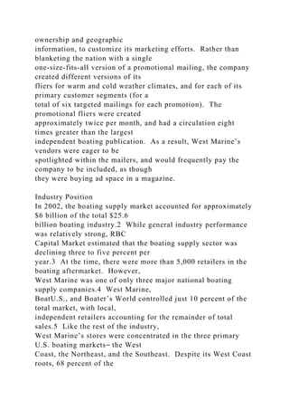 ownership and geographic
information, to customize its marketing efforts. Rather than
blanketing the nation with a single
one-size-fits-all version of a promotional mailing, the company
created different versions of its
fliers for warm and cold weather climates, and for each of its
primary customer segments (for a
total of six targeted mailings for each promotion). The
promotional fliers were created
approximately twice per month, and had a circulation eight
times greater than the largest
independent boating publication. As a result, West Marine’s
vendors were eager to be
spotlighted within the mailers, and would frequently pay the
company to be included, as though
they were buying ad space in a magazine.
Industry Position
In 2002, the boating supply market accounted for approximately
$6 billion of the total $25.6
billion boating industry.2 While general industry performance
was relatively strong, RBC
Capital Market estimated that the boating supply sector was
declining three to five percent per
year.3 At the time, there were more than 5,000 retailers in the
boating aftermarket. However,
West Marine was one of only three major national boating
supply companies.4 West Marine,
BoatU.S., and Boater’s World controlled just 10 percent of the
total market, with local,
independent retailers accounting for the remainder of total
sales.5 Like the rest of the industry,
West Marine’s stores were concentrated in the three primary
U.S. boating markets⎯ the West
Coast, the Northeast, and the Southeast. Despite its West Coast
roots, 68 percent of the
 