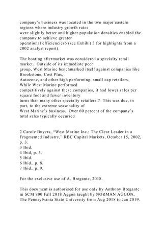 company’s business was located in the two major eastern
regions where industry growth rates
were slightly better and higher population densities enabled the
company to achieve greater
operational efficiencies6 (see Exhibit 3 for highlights from a
2002 analyst report).
The boating aftermarket was considered a specialty retail
market. Outside of its immediate peer
group, West Marine benchmarked itself against companies like
Brookstone, Cost Plus,
Autozone, and other high performing, small cap retailers.
While West Marine performed
competitively against these companies, it had lower sales per
square foot and fewer inventory
turns than many other specialty retailers.7 This was due, in
part, to the extreme seasonality of
West Marine’s business. Over 60 percent of the company’s
total sales typically occurred
2 Carole Buyers, “West Marine Inc.: The Clear Leader in a
Fragmented Industry,” RBC Capital Markets, October 15, 2002,
p. 3.
3 Ibid.
4 Ibid, p. 5.
5 Ibid.
6 Ibid., p. 8.
7 Ibid., p. 9.
For the exclusive use of A. Bregante, 2018.
This document is authorized for use only by Anthony Bregante
in SCM 800 Fall 2018 Aggon taught by NORMAN AGGON,
The Pennsylvania State University from Aug 2018 to Jan 2019.
 