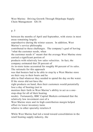 West Marine: Driving Growth Through Shipshape Supply
Chain Management GS-34
p. 5
between the months of April and September, with stores in most
areas remaining largely
unproductive during the winter season. In addition, West
Marine’s service philosophy
contributed to these challenges. The company’s goal of having
“what the customer needs, when
the customer needs it” meant that the average West Marine store
carried a significant portion of
products with relatively low sales velocities. In fact, the
company estimated that 20 percent of
its in-store items accounted for roughly 80 percent of its sales.
The rationale for this approach
was that boaters had to be able to stop by a West Marine store
on their way to their boats and be
able to find whatever they needed to spend the day on the water.
If the stores did not have the
right products on hand, then their customers would potentially
lose a day of boating (not to
mention their faith in West Marine’s ability to act as a one-
stop-shop for all of their boating
needs). Fortunately, RBC Capital Markets estimated that the
relatively low investment cost of a
West Marine store and its high contribution margin helped
offset its lower inventory turns
relative to other specialty retailers.8
While West Marine had led a trend toward consolidation in the
retail boating supply industry, the
 