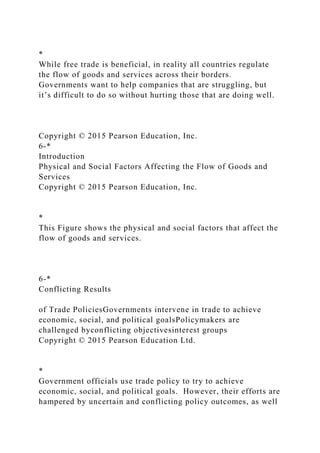 *
While free trade is beneficial, in reality all countries regulate
the flow of goods and services across their borders.
Governments want to help companies that are struggling, but
it’s difficult to do so without hurting those that are doing well.
Copyright © 2015 Pearson Education, Inc.
6-*
Introduction
Physical and Social Factors Affecting the Flow of Goods and
Services
Copyright © 2015 Pearson Education, Inc.
*
This Figure shows the physical and social factors that affect the
flow of goods and services.
6-*
Conflicting Results
of Trade PoliciesGovernments intervene in trade to achieve
economic, social, and political goalsPolicymakers are
challenged byconflicting objectivesinterest groups
Copyright © 2015 Pearson Education Ltd.
*
Government officials use trade policy to try to achieve
economic, social, and political goals. However, their efforts are
hampered by uncertain and conflicting policy outcomes, as well
 