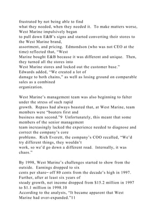 frustrated by not being able to find
what they needed, when they needed it. To make matters worse,
West Marine impulsively began
to pull down E&B’s signs and started converting their stores to
the West Marine brand,
assortment, and pricing. Edmondson (who was not CEO at the
time) reflected that, “West
Marine bought E&B because it was different and unique. Then,
they turned all the stores into
West Marine stores and locked out the customer base.”
Edwards added, “We created a lot of
damage to both chains,” as well as losing ground on comparable
sales as a combined
organization.
West Marine’s management team was also beginning to falter
under the stress of such rapid
growth. Repass had always boasted that, at West Marine, team
members were “boaters first and
business men second.”9 Unfortunately, this meant that some
members of the senior management
team increasingly lacked the experience needed to diagnose and
correct the company’s core
problems. Rich Everett, the company’s COO recalled, “We’d
try different things, they wouldn’t
work, so we’d go down a different road. Internally, it was
chaos.”
By 1998, West Marine’s challenges started to show from the
outside. Earnings dropped to six
cents per share⎯ off 80 cents from the decade’s high in 1997.
Further, after at least six years of
steady growth, net income dropped from $15.2 million in 1997
to $1.1 million in 1998.10
According to the analysts, “It became apparent that West
Marine had over-expanded.”11
 