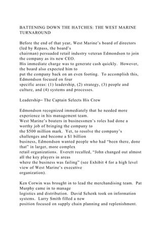 BATTENING DOWN THE HATCHES: THE WEST MARINE
TURNAROUND
Before the end of that year, West Marine’s board of directors
(led by Repass, the board’s
chairman) persuaded retail industry veteran Edmondson to join
the company as its new CEO.
His immediate charge was to generate cash quickly. However,
the board also expected him to
put the company back on an even footing. To accomplish this,
Edmondson focused on four
specific areas: (1) leadership, (2) strategy, (3) people and
culture, and (4) systems and processes.
Leadership⎯ The Captain Selects His Crew
Edmondson recognized immediately that he needed more
experience in his management team.
West Marine’s boaters in businessmen’s roles had done a
worthy job of bringing the company to
the $500 million mark. Yet, to resolve the company’s
challenges and become a $1 billion
business, Edmondson wanted people who had “been there, done
that” in larger, more complex
retail organizations. Everett recalled, “John changed out almost
all the key players in areas
where the business was failing” (see Exhibit 4 for a high level
view of West Marine’s executive
organization).
Ken Corwin was brought in to lead the merchandising team. Pat
Murphy came in to manage
logistics and distribution. David Schenk took on information
systems. Larry Smith filled a new
position focused on supply chain planning and replenishment.
 