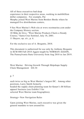 All of these executives had deep
experience in their respective areas, working in multibillion
dollar companies. For example, Pat
Murphy joined West Marine from Borders Books where he
managed five distributions centers,
9 See West Marine’s Web site at www.westmarine.com under
the Company History section.
10 Mike de Give, “West Marine Products Charts a Steady
Course,” Santa Cruz Sentinel, July 18, 2001.
11 Buyers, op. cit., p. 6.
For the exclusive use of A. Bregante, 2018.
This document is authorized for use only by Anthony Bregante
in SCM 800 Fall 2018 Aggon taught by NORMAN AGGON,
The Pennsylvania State University from Aug 2018 to Jan 2019.
West Marine: Driving Growth Through Shipshape Supply
Chain Management GS-34
p. 7
each twice as big as West Marine’s largest DC. Among other
positions, Larry Smith formerly
headed the supply chain planning team for Kmart’s $8 billion
apparel business (see Exhibit 5 for
selected West Marine team biographies).
Strategy⎯ New Navigation Rules
Upon joining West Marine, each executive was given the
general mandate to turn around his
 
