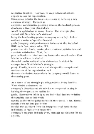respective function. However, to keep individual actions
aligned across the organization,
Edmondson enlisted the team’s assistance in defining a new
company strategy. Through an
extensive, collaborative planning process, the leadership team
developed a five-year plan (which
would be updated on an annual basis). The strategic plan
started with West Marine’s vision of
being the best boating products company every day. It then
outlined a series of specific financial
goals (company-wide performance indicators), that included
ROE, cash flow, comp sales, EPS,
product service levels, market share, customer satisfaction, and
associate satisfaction. Next, the
plan outlined six critical success factors that would enable West
Marine to achieve its desired
financial results and realize its vision (see Exhibit 6 for
excerpts from West Marine’s strategic
plan). Finally, it went on to detail the specific strengths and
weaknesses of the organization, and
the select initiatives upon which the company would focus in
the coming year.
As a result of the strategic planning process, every leader at
West Marine understood the
company’s direction and the role he was expected to play in
helping the organization realize its
goals. Edmondson left it up to the individual leaders to define
the specific tactics that would
rapidly deliver the required results in their areas. Then, formal
reports were put into place (with
metrics that cascaded from the enterprise-level performance
indicators) to regularly measure the
company’s progress and hold every manager accountable for his
actions.
 