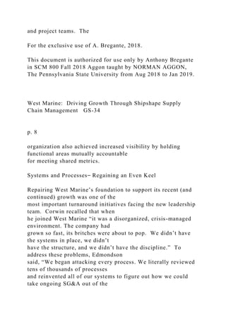and project teams. The
For the exclusive use of A. Bregante, 2018.
This document is authorized for use only by Anthony Bregante
in SCM 800 Fall 2018 Aggon taught by NORMAN AGGON,
The Pennsylvania State University from Aug 2018 to Jan 2019.
West Marine: Driving Growth Through Shipshape Supply
Chain Management GS-34
p. 8
organization also achieved increased visibility by holding
functional areas mutually accountable
for meeting shared metrics.
Systems and Processes⎯ Regaining an Even Keel
Repairing West Marine’s foundation to support its recent (and
continued) growth was one of the
most important turnaround initiatives facing the new leadership
team. Corwin recalled that when
he joined West Marine “it was a disorganized, crisis-managed
environment. The company had
grown so fast, its britches were about to pop. We didn’t have
the systems in place, we didn’t
have the structure, and we didn’t have the discipline.” To
address these problems, Edmondson
said, “We began attacking every process. We literally reviewed
tens of thousands of processes
and reinvented all of our systems to figure out how we could
take ongoing SG&A out of the
 