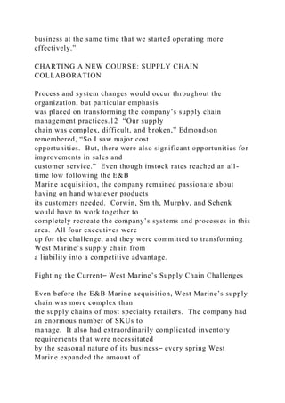 business at the same time that we started operating more
effectively.”
CHARTING A NEW COURSE: SUPPLY CHAIN
COLLABORATION
Process and system changes would occur throughout the
organization, but particular emphasis
was placed on transforming the company’s supply chain
management practices.12 “Our supply
chain was complex, difficult, and broken,” Edmondson
remembered, “So I saw major cost
opportunities. But, there were also significant opportunities for
improvements in sales and
customer service.” Even though instock rates reached an all-
time low following the E&B
Marine acquisition, the company remained passionate about
having on hand whatever products
its customers needed. Corwin, Smith, Murphy, and Schenk
would have to work together to
completely recreate the company’s systems and processes in this
area. All four executives were
up for the challenge, and they were committed to transforming
West Marine’s supply chain from
a liability into a competitive advantage.
Fighting the Current⎯ West Marine’s Supply Chain Challenges
Even before the E&B Marine acquisition, West Marine’s supply
chain was more complex than
the supply chains of most specialty retailers. The company had
an enormous number of SKUs to
manage. It also had extraordinarily complicated inventory
requirements that were necessitated
by the seasonal nature of its business⎯ every spring West
Marine expanded the amount of
 