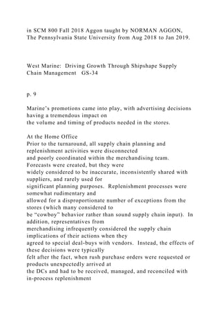 in SCM 800 Fall 2018 Aggon taught by NORMAN AGGON,
The Pennsylvania State University from Aug 2018 to Jan 2019.
West Marine: Driving Growth Through Shipshape Supply
Chain Management GS-34
p. 9
Marine’s promotions came into play, with advertising decisions
having a tremendous impact on
the volume and timing of products needed in the stores.
At the Home Office
Prior to the turnaround, all supply chain planning and
replenishment activities were disconnected
and poorly coordinated within the merchandising team.
Forecasts were created, but they were
widely considered to be inaccurate, inconsistently shared with
suppliers, and rarely used for
significant planning purposes. Replenishment processes were
somewhat rudimentary and
allowed for a disproportionate number of exceptions from the
stores (which many considered to
be “cowboy” behavior rather than sound supply chain input). In
addition, representatives from
merchandising infrequently considered the supply chain
implications of their actions when they
agreed to special deal-buys with vendors. Instead, the effects of
these decisions were typically
felt after the fact, when rush purchase orders were requested or
products unexpectedly arrived at
the DCs and had to be received, managed, and reconciled with
in-process replenishment
 
