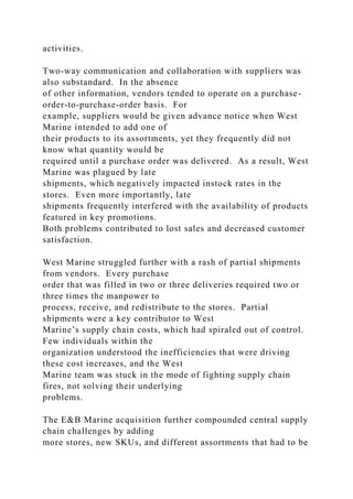 activities.
Two-way communication and collaboration with suppliers was
also substandard. In the absence
of other information, vendors tended to operate on a purchase-
order-to-purchase-order basis. For
example, suppliers would be given advance notice when West
Marine intended to add one of
their products to its assortments, yet they frequently did not
know what quantity would be
required until a purchase order was delivered. As a result, West
Marine was plagued by late
shipments, which negatively impacted instock rates in the
stores. Even more importantly, late
shipments frequently interfered with the availability of products
featured in key promotions.
Both problems contributed to lost sales and decreased customer
satisfaction.
West Marine struggled further with a rash of partial shipments
from vendors. Every purchase
order that was filled in two or three deliveries required two or
three times the manpower to
process, receive, and redistribute to the stores. Partial
shipments were a key contributor to West
Marine’s supply chain costs, which had spiraled out of control.
Few individuals within the
organization understood the inefficiencies that were driving
these cost increases, and the West
Marine team was stuck in the mode of fighting supply chain
fires, not solving their underlying
problems.
The E&B Marine acquisition further compounded central supply
chain challenges by adding
more stores, new SKUs, and different assortments that had to be
 