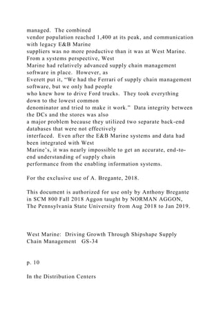 managed. The combined
vendor population reached 1,400 at its peak, and communication
with legacy E&B Marine
suppliers was no more productive than it was at West Marine.
From a systems perspective, West
Marine had relatively advanced supply chain management
software in place. However, as
Everett put it, “We had the Ferrari of supply chain management
software, but we only had people
who knew how to drive Ford trucks. They took everything
down to the lowest common
denominator and tried to make it work.” Data integrity between
the DCs and the stores was also
a major problem because they utilized two separate back-end
databases that were not effectively
interfaced. Even after the E&B Marine systems and data had
been integrated with West
Marine’s, it was nearly impossible to get an accurate, end-to-
end understanding of supply chain
performance from the enabling information systems.
For the exclusive use of A. Bregante, 2018.
This document is authorized for use only by Anthony Bregante
in SCM 800 Fall 2018 Aggon taught by NORMAN AGGON,
The Pennsylvania State University from Aug 2018 to Jan 2019.
West Marine: Driving Growth Through Shipshape Supply
Chain Management GS-34
p. 10
In the Distribution Centers
 
