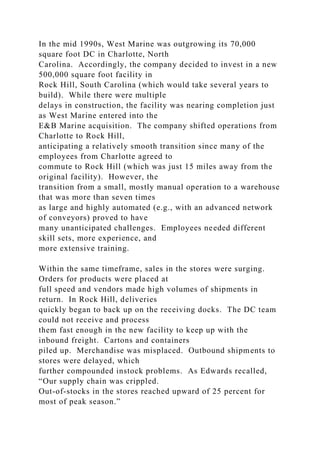 In the mid 1990s, West Marine was outgrowing its 70,000
square foot DC in Charlotte, North
Carolina. Accordingly, the company decided to invest in a new
500,000 square foot facility in
Rock Hill, South Carolina (which would take several years to
build). While there were multiple
delays in construction, the facility was nearing completion just
as West Marine entered into the
E&B Marine acquisition. The company shifted operations from
Charlotte to Rock Hill,
anticipating a relatively smooth transition since many of the
employees from Charlotte agreed to
commute to Rock Hill (which was just 15 miles away from the
original facility). However, the
transition from a small, mostly manual operation to a warehouse
that was more than seven times
as large and highly automated (e.g., with an advanced network
of conveyors) proved to have
many unanticipated challenges. Employees needed different
skill sets, more experience, and
more extensive training.
Within the same timeframe, sales in the stores were surging.
Orders for products were placed at
full speed and vendors made high volumes of shipments in
return. In Rock Hill, deliveries
quickly began to back up on the receiving docks. The DC team
could not receive and process
them fast enough in the new facility to keep up with the
inbound freight. Cartons and containers
piled up. Merchandise was misplaced. Outbound shipments to
stores were delayed, which
further compounded instock problems. As Edwards recalled,
“Our supply chain was crippled.
Out-of-stocks in the stores reached upward of 25 percent for
most of peak season.”
 