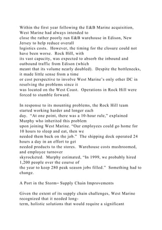 Within the first year following the E&B Marine acquisition,
West Marine had always intended to
close the rather poorly run E&B warehouse in Edison, New
Jersey to help reduce overall
logistics costs. However, the timing for the closure could not
have been worse. Rock Hill, with
its vast capacity, was expected to absorb the inbound and
outbound traffic from Edison (which
meant that its volume nearly doubled). Despite the bottlenecks,
it made little sense from a time
or cost perspective to involve West Marine’s only other DC in
resolving the problems since it
was located on the West Coast. Operations in Rock Hill were
forced to stumble forward.
In response to its mounting problems, the Rock Hill team
started working harder and longer each
day. “At one point, there was a 10-hour rule,” explained
Murphy who inherited this problem
upon joining West Marine. “Our employees could go home for
10 hours to sleep and eat, then we
needed them back on the job.” The shipping dock operated 24
hours a day in an effort to get
needed products to the stores. Warehouse costs mushroomed,
and employee turnover
skyrocketed. Murphy estimated, “In 1999, we probably hired
1,200 people over the course of
the year to keep 280 peak season jobs filled.” Something had to
change.
A Port in the Storm⎯ Supply Chain Improvements
Given the extent of its supply chain challenges, West Marine
recognized that it needed long-
term, holistic solutions that would require a significant
 