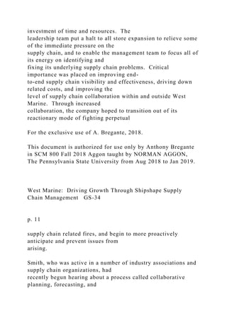 investment of time and resources. The
leadership team put a halt to all store expansion to relieve some
of the immediate pressure on the
supply chain, and to enable the management team to focus all of
its energy on identifying and
fixing its underlying supply chain problems. Critical
importance was placed on improving end-
to-end supply chain visibility and effectiveness, driving down
related costs, and improving the
level of supply chain collaboration within and outside West
Marine. Through increased
collaboration, the company hoped to transition out of its
reactionary mode of fighting perpetual
For the exclusive use of A. Bregante, 2018.
This document is authorized for use only by Anthony Bregante
in SCM 800 Fall 2018 Aggon taught by NORMAN AGGON,
The Pennsylvania State University from Aug 2018 to Jan 2019.
West Marine: Driving Growth Through Shipshape Supply
Chain Management GS-34
p. 11
supply chain related fires, and begin to more proactively
anticipate and prevent issues from
arising.
Smith, who was active in a number of industry associations and
supply chain organizations, had
recently begun hearing about a process called collaborative
planning, forecasting, and
 