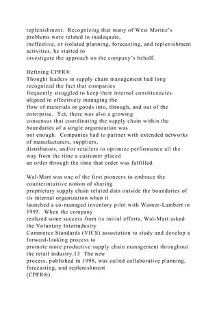 replenishment. Recognizing that many of West Marine’s
problems were related to inadequate,
ineffective, or isolated planning, forecasting, and replenishment
activities, he started to
investigate the approach on the company’s behalf.
Defining CPFR®
Thought leaders in supply chain management had long
recognized the fact that companies
frequently struggled to keep their internal constituencies
aligned in effectively managing the
flow of materials or goods into, through, and out of the
enterprise. Yet, there was also a growing
consensus that coordinating the supply chain within the
boundaries of a single organization was
not enough. Companies had to partner with extended networks
of manufacturers, suppliers,
distributors, and/or retailers to optimize performance all the
way from the time a customer placed
an order through the time that order was fulfilled.
Wal-Mart was one of the first pioneers to embrace the
counterintuitive notion of sharing
proprietary supply chain related data outside the boundaries of
its internal organization when it
launched a co-managed inventory pilot with Warner-Lambert in
1995. When the company
realized some success from its initial efforts, Wal-Mart asked
the Voluntary Interindustry
Commerce Standards (VICS) association to study and develop a
forward-looking process to
promote more productive supply chain management throughout
the retail industry.13 The new
process, published in 1998, was called collaborative planning,
forecasting, and replenishment
(CPFR®).
 