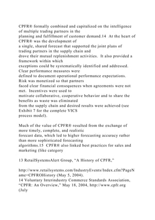 CPFR® formally combined and capitalized on the intelligence
of multiple trading partners in the
planning and fulfillment of customer demand.14 At the heart of
CPFR® was the development of
a single, shared forecast that supported the joint plans of
trading partners in the supply chain and
drove their mutual replenishment activities. It also provided a
framework within which
exceptions could be systematically identified and addressed.
Clear performance measures were
defined to document operational performance expectations.
Risk was monetized so that partners
faced clear financial consequences when agreements were not
met. Incentives were used to
motivate collaborative, cooperative behavior and to share the
benefits as waste was eliminated
from the supply chain and desired results were achieved (see
Exhibit 7 for the complete VICS
process model).
Much of the value of CPFR® resulted from the exchange of
more timely, complete, and realistic
forecast data, which led to higher forecasting accuracy rather
than more sophisticated forecasting
algorithms.15 CPFR® also linked best practices for sales and
marketing (like category
13 RetailSystemsAlert Group, “A History of CPFR,”
http://www.retailsystems.com/IndustryEvents/Index.cfm?PageN
ame=CPFROHistory (May 5, 2004).
14 Voluntary Interindustry Commerce Standards Association,
“CPFR: An Overview,” May 18, 2004, http://www.cpfr.org
(July
 