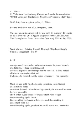 12, 2004).
15 Voluntary Interindustry Commerce Standards Association,
“CPFR Voluntary Guidelines: Nine Step Process Model,” June
2002, http://www.cpfr.org (May 5, 2004).
For the exclusive use of A. Bregante, 2018.
This document is authorized for use only by Anthony Bregante
in SCM 800 Fall 2018 Aggon taught by NORMAN AGGON,
The Pennsylvania State University from Aug 2018 to Jan 2019.
West Marine: Driving Growth Through Shipshape Supply
Chain Management GS-34
p. 12
management) to supply chain operations to improve instock
availability, reduce inventory, and
decrease logistics and transportation costs16. It also helped
eliminate constraints that had
traditionally limited supply chain efficiency. For example:
Most sellers hold finished goods inventory in sufficient
quantities to meet
customer demand. Manufacturing capacity is not used because
buyers’ normally
short order-cycle times are inconsistent with longer
manufacturing cycle times.
By extending the buyer order cycle and thus making it
consistent with the
manufacturing cycle, production could move to a “make-to-
 