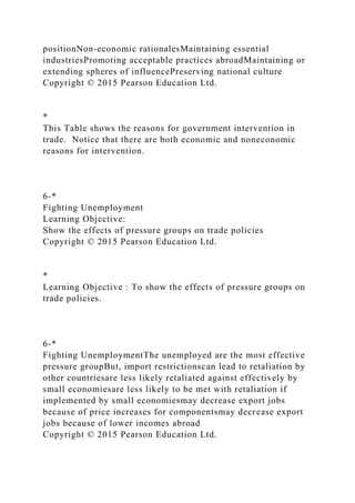 positionNon-economic rationalesMaintaining essential
industriesPromoting acceptable practices abroadMaintaining or
extending spheres of influencePreserving national culture
Copyright © 2015 Pearson Education Ltd.
*
This Table shows the reasons for government intervention in
trade. Notice that there are both economic and noneconomic
reasons for intervention.
6-*
Fighting Unemployment
Learning Objective:
Show the effects of pressure groups on trade policies
Copyright © 2015 Pearson Education Ltd.
*
Learning Objective : To show the effects of pressure groups on
trade policies.
6-*
Fighting UnemploymentThe unemployed are the most effective
pressure groupBut, import restrictionscan lead to retaliation by
other countriesare less likely retaliated against effectively by
small economiesare less likely to be met with retaliation if
implemented by small economiesmay decrease export jobs
because of price increases for componentsmay decrease export
jobs because of lower incomes abroad
Copyright © 2015 Pearson Education Ltd.
 