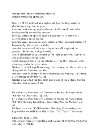 management team committed itself to
implementing the approach.
While CPFR® defined at a high level how trading partners
should work together to plan,
forecast, and manage replenishment, it did not dictate who
fundamentally owned the process.
Instead, different options enabled companies to make this
determination based on the
competencies, resources, and systems of the involved parties.19
Importantly, the retailer and the
manufacturer would both have input into all stages of the
process. However, a single entity
would ultimately take ownership for their execution. Option A
was considered conventional
order management, with the retailer driving the forecast, order
planning, and order generation.
Option B, called supplier-managed inventory, put the retailer in
charge of the forecast, but the
manufacturer in charge of order planning and buying. In Option
C, co-managed inventory, the
retailer developed the forecasts and planned the orders, but the
manufacturer generated the
16 Voluntary Interindustry Commerce Standards Association,
“CPFR: An Overview,” op. cit.
17 Voluntary Interindustry Commerce Standards Association,
“CPFR Voluntary Guidelines: Nine Step Process Model,” op.
cit.
18 Tom Harwick, “Collaborative Planning, Forecasting, and
Replenishment Will Take Off in Next Two Years,” Forrester
Research, June 7, 2001,
http://www.forrester.com/Research/LegacyIT/0,7208,24863,00.h
tml (May 5, 2004).
 
