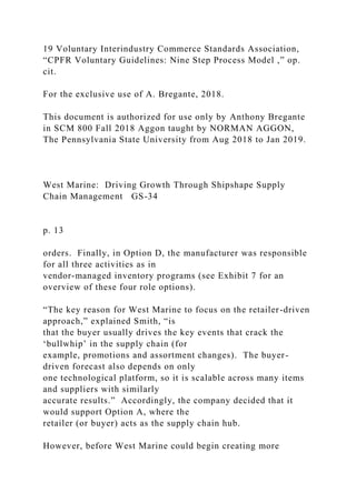 19 Voluntary Interindustry Commerce Standards Association,
“CPFR Voluntary Guidelines: Nine Step Process Model ,” op.
cit.
For the exclusive use of A. Bregante, 2018.
This document is authorized for use only by Anthony Bregante
in SCM 800 Fall 2018 Aggon taught by NORMAN AGGON,
The Pennsylvania State University from Aug 2018 to Jan 2019.
West Marine: Driving Growth Through Shipshape Supply
Chain Management GS-34
p. 13
orders. Finally, in Option D, the manufacturer was responsible
for all three activities as in
vendor-managed inventory programs (see Exhibit 7 for an
overview of these four role options).
“The key reason for West Marine to focus on the retailer-driven
approach,” explained Smith, “is
that the buyer usually drives the key events that crack the
‘bullwhip’ in the supply chain (for
example, promotions and assortment changes). The buyer-
driven forecast also depends on only
one technological platform, so it is scalable across many items
and suppliers with similarly
accurate results.” Accordingly, the company decided that it
would support Option A, where the
retailer (or buyer) acts as the supply chain hub.
However, before West Marine could begin creating more
 