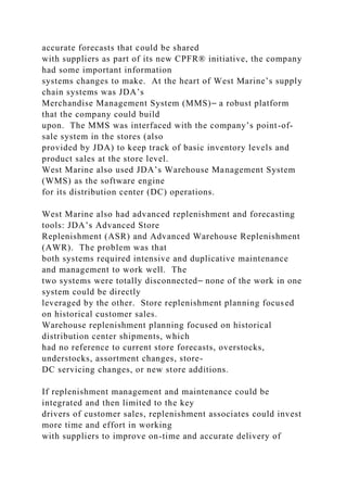 accurate forecasts that could be shared
with suppliers as part of its new CPFR® initiative, the company
had some important information
systems changes to make. At the heart of West Marine’s supply
chain systems was JDA’s
Merchandise Management System (MMS)⎯ a robust platform
that the company could build
upon. The MMS was interfaced with the company’s point-of-
sale system in the stores (also
provided by JDA) to keep track of basic inventory levels and
product sales at the store level.
West Marine also used JDA’s Warehouse Management System
(WMS) as the software engine
for its distribution center (DC) operations.
West Marine also had advanced replenishment and forecasting
tools: JDA’s Advanced Store
Replenishment (ASR) and Advanced Warehouse Replenishment
(AWR). The problem was that
both systems required intensive and duplicative maintenance
and management to work well. The
two systems were totally disconnected⎯ none of the work in one
system could be directly
leveraged by the other. Store replenishment planning focused
on historical customer sales.
Warehouse replenishment planning focused on historical
distribution center shipments, which
had no reference to current store forecasts, overstocks,
understocks, assortment changes, store-
DC servicing changes, or new store additions.
If replenishment management and maintenance could be
integrated and then limited to the key
drivers of customer sales, replenishment associates could invest
more time and effort in working
with suppliers to improve on-time and accurate delivery of
 